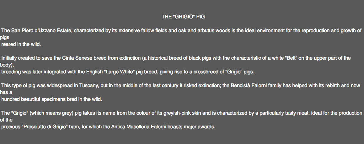  THE "GRIGIO" PIG The San Piero d'Uzzano Estate, characterized by its extensive fallow fields and oak and arbutus woods is the ideal environment for the reproduction and growth of pigs reared in the wild. Initially created to save the Cinta Senese breed from extinction (a historical breed of black pigs with the characteristic of a white “Belt” on the upper part of the body), breeding was later integrated with the English "Large White" pig breed, giving rise to a crossbreed of "Grigio" pigs. This type of pig was widespread in Tuscany, but in the middle of the last century it risked extinction; the Bencistà Falorni family has helped with its rebirth and now has a hundred beautiful specimens bred in the wild. The "Grigio" (which means grey) pig takes its name from the colour of its greyish-pink skin and is characterized by a particularly tasty meat, ideal for the production of the precious "Prosciutto di Grigio" ham, for which the Antica Macelleria Falorni boasts major awards. 